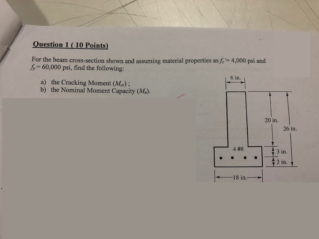 Question 1(10 Points) For the beam cross-section shown and assuming material properties ash= 4,000 psi and fy 60,000 psi, find the following 6 in. a) the Cracking Moment (Mer) b) the Nominal Moment Capacity (Ma) 20 in. 26 in. 4 #8 3 in. 3 in. 18 in.