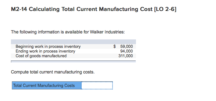 M2-14 Calculating Total Current Manufacturing Cost [LO 2-6] The following information is available for Walker Industries: Beginning work in process inventory Ending work in process inventory Cost of goods manufactured $59,000 94,000 311,000 Compute total current manufacturing costs. Total Current Manufacturing Costs