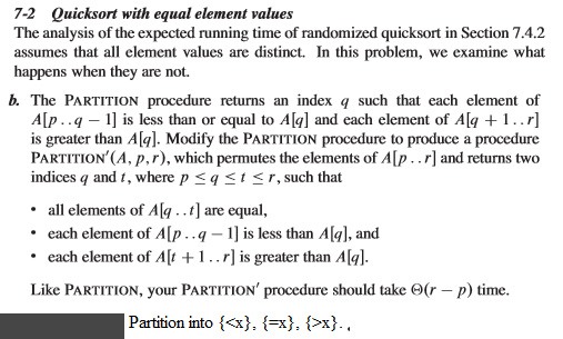 7-2 Quicksort with equal element values The analysis of the expected running time of randomized quicksort in Section 7.4.2 assumes that all element values are distinct. In this problem, we examine what happens when they are not. The PARTITION procedure returns an index q such that each element of Alp ...q 1] is less than or equal to Alal and each element of Ala 1..r is greater than Agl. Modify the PARTTTION procedure to produce a procedure PARTITION (A, p,r), which permutes the elements of A and returns two indices q and t, where p Sq S t S r, such that all elements of Ala ..t] are equal each element of AOp..a -1 is less than Ala], and each element of Alt 1..rlis greater than Ala Like PARTITION, your PARTITION procedure should take oor p time Partition into t<x), x), Ex)..