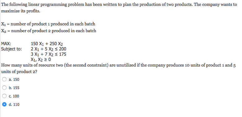 The following linear programming problem has been written to plan the production of two products. The company wants to maximize its profits. X1 = number of product i produced in each batch X2-number of product 2 produced in each batch MAX: Subject to: 2X1+5 X2 s 200 150 X1 250 X2 175 3 X1 7 X2 X1, X2 20 How many units of resource two (the second constraint) are unutilized if the company produces 10 units of product 1 and 5 units of product 2? ︵ a. 150 b. 155 C.100 d. 110
