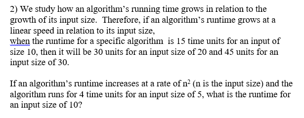 2) We study how an algorithms running time grows in relation to the growth of its input size. Therefore, if an algorithms runtime grows at a linear speed in relation to its input size, when the runtime for a specific algorithm is 15 time units for an input of size 10, then it will be 30 units for an input size of 20 and 45 units for an input size of 30 If an algorithms runtime increases at a rate of n (n is the input size and the algorithm runs for 4 time units for an input size of 5, what is the runt for an input size of 10?