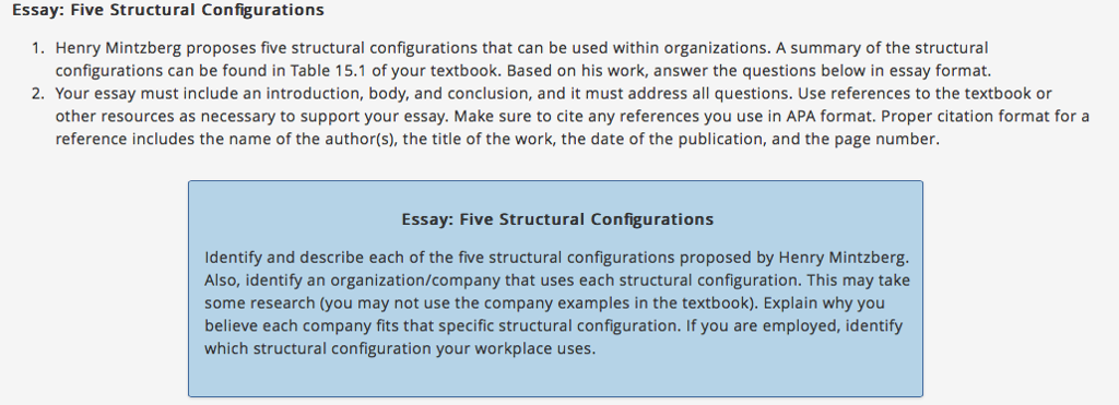 Essay: Five Structural Configurations 1. Henry Mintzberg proposes five structural configurations that can be used within organizations. A summary of the structural configurations can be found in Table 15.1 of your textbook. Based on his work, answer the questions below in essay format 2. Your essay must include an introduction, body, and conclusion, and it must address all questions. Use references to the textbook or other resources as necessary to support your essay. Make sure to cite any references you use in APA format. Proper citation format for a reference includes the name of the author(s), the title of the work, the date of the publication, and the page number Essay: Five Structural Configurations Identify and describe each of the five structural configurations proposed by Henry Mintzberg. Also, identify an organization/company that uses each structural configuration. This may take some research (you may not use the company examples in the textbook). Explain why you believe each company fits that specific structural configuration. If you are employed, identify which structural configuration your workplace uses.