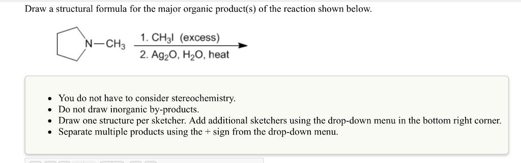 Draw a structural formula for the major organic product(s) of the reaction shown below. N-CHa 1. CH3I (excess) 2. Ag20, H20, heat You do not have to consider stereochemistry. Do not draw inorganic by-products. Draw one structure per sketcher. Add additional sketchers using the drop-down menu in the bottom right corner. Separate multiple products using the sign from the drop-down menu