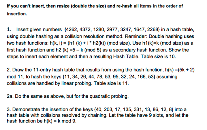 If you cant insert, then resize (double the size) and re-hash all items in the order of insertion. 1. Insert given numbers (4262, 4372, 1280, 2977, 3247, 1647, 2268) in a hash table, using double hashing as a collision resolution method. Reminder: Double hashing uses two hash functions: h(k, i) (h1 (k) i h2(k)) (mod size). Use h1(k) k (mod size) as a first hash function and h2 (k) -5-k (mod 5) as a secondary hash function. Show the steps to insert each element and then a resulting Hash Table. Table size is 10 2. Draw the 11-entry hash table that results from using the hash function, h(k) E(5k 2) mod 11, to hash the keys (11, 34, 26, 44, 78, 53, 95, 32, 24, 166, 53) assuming collisions are handled by linear probing. Table size is 11. 2a. Do the same as above, but for the quadratic probing 3. Demonstrate the insertion of the keys (40, 203, 17, 135, 331, 13, 86, 12, 8 into a hash table with collisions resolved by chaining. Let the table have 9 slots, and let the hash function be h(k) J k mod 9.
