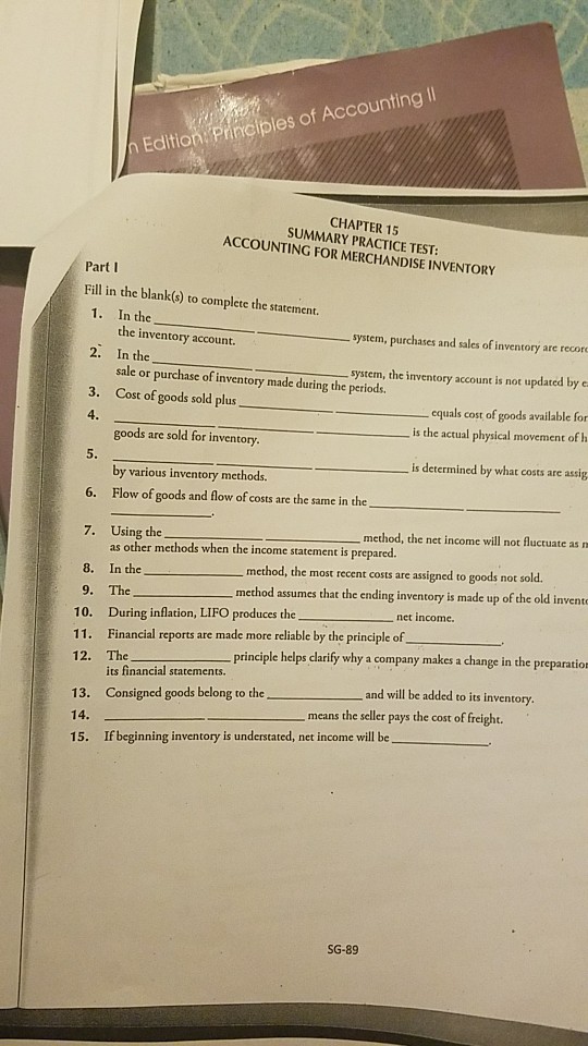 Editioni Principles of Accounting ll CHAPTER 15 SUMMARY PRACTICE TEST: ACCOUNTING FOR MERCHANDISE INVENTORY Part I Fill in the blank(s) to complete the statement 1. In the system, purchases and sales of inventory are recore system, the inventory account is not updated by e equals cost of goods available for the inventory account. 2. In the sale or purchase of inventory made during the periods. 3. Cost of goods sold plus 4 is the actual physical movement of h goods are sold for inventory is determined by what costs are assig by various inventory methods. 6. Flow of goods and flow of costs are the same in the 7. Using the method, the net income will not Auctuate as as other methods when the income statement is prepared. method, the most recent costs are assigned to goods not sold. 8. In the 9. The 10. During inflation, LIFO produces the method assumes that the ending inventory is made up of the old invernt net income. Financial reports are made more reliable by the principle of The its financial statements. Consigned goods belong to the 11· principle helps clarify why a company makes a change in the preparatio 12. and will be added to its inventory 13. 14 15. means If beginning inventory is understated, net income will be SG-89