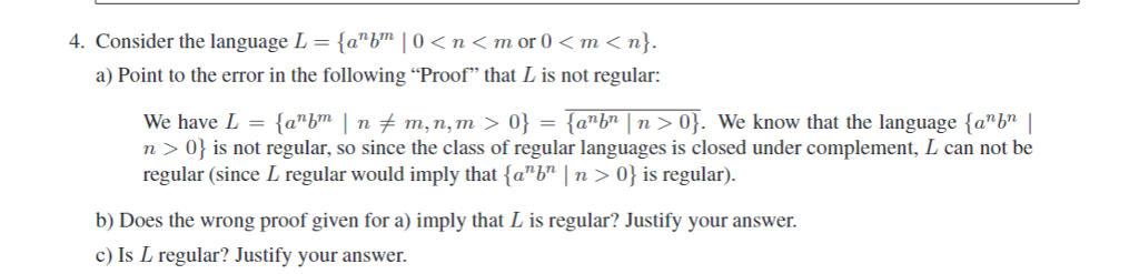 4. Consider the language L-anbm | 0 < n < m or 0 < m < n). a) Point to the error in the following Proof that L is not regular: n> n > is not regular, so since the class of regular languages is closed under complement, L can not be regular (since L regular would imply that fab n> 0 is regular) b) Does the wrong proof given for a) imply that L is regular? Justify your answer c) Is L regular? Justify your answer.