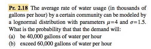 Pr. 2.18 The average rate of water usage (in thousands of gallons per hour) by a certain community can be modeled by a lognormal distribution with parameters μ=4 and σ= 1.5. What is the probability that that the demand will: (a) be 40,000 gallons of water per hour (b) exceed 60,000 gallons of water per hour