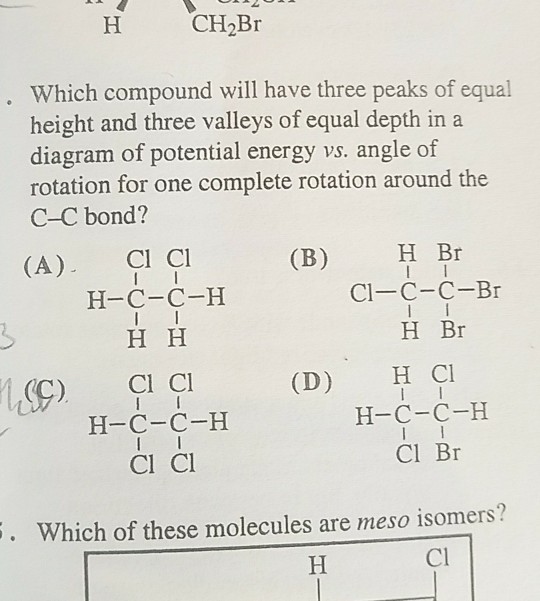 CH2Br Which compound will have three peaks of equal height and three valleys of equal depth in a diagram of potential energy vs. angle of rotation for one complete rotation around the C-C bond? (A) Cl Cl (B)H Br Cl-C-C-Br H Br H Cl H-C-C-H Cl Br H-C-C-H (C) Cl C (D) H-C-C-H Cl Cl Which of these molecules are meso isomers? Cl