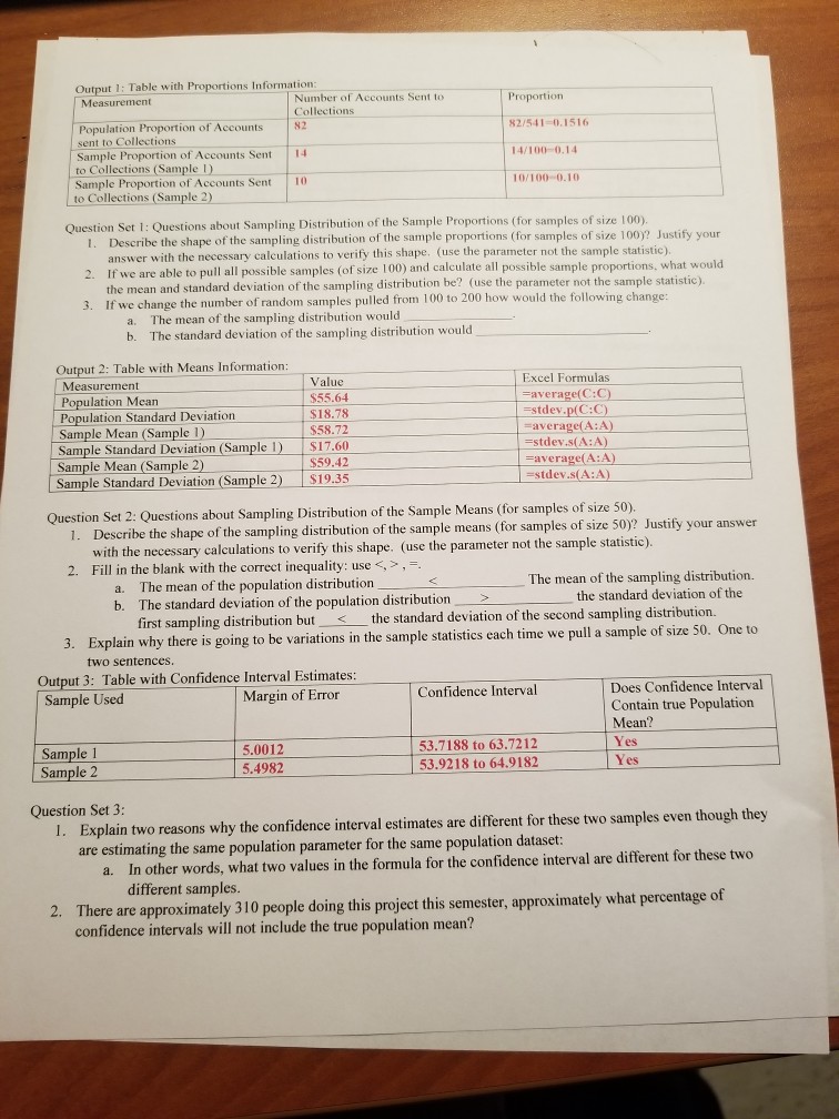 Output 1: Table with Proportions Information Number of Accounts Sent to Collections Population Proportion of Accounts N2 sent to Collections Sample Proportion of Accounts Sent 4 to Collections (Sample ) Sample Proportion of Accounts Sent 10 to Collections (Sample 2) Proportion 82/541 0.1516 14/100 0.14 10/100-0.10 Question Set 1: Questions about Sampling Distribution of the Sample Proportions (for samples of size 100) 1. Describe the shape of the sampling distribution of the sample proportions (for samples of size 100)? Justify your 2. If we are able to pull all possible samples (of size 100) and calculate all 

<div class=