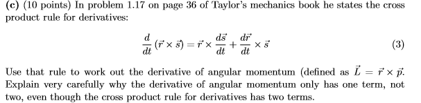 (c) (10 points) In problem 1.17 on page 36 of Taylors mechanics book he states the cross product rule for derivatives: ds dr dt dt dt Use that rule to work out the derivative of angular momentum (defined as L-rx Explain very carefully why the derivative of angular momentum only has one term, not two, even though the cross product rule for derivatives has two terms