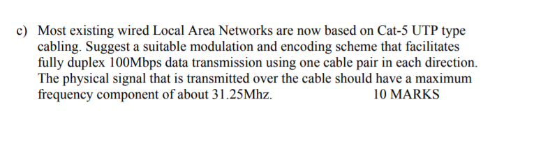 Most existing wired Local Area Networks are now based on Cat-5 UTP type cabling. Suggest a suitable modulation and encoding scheme that facilitates fully duplex 100Mbps data transmission using one cable pair in each direction. The physical signal that is transmitted over the cable should have a maximum frequency component of about 31.25Mhz. c) 10 MARKS