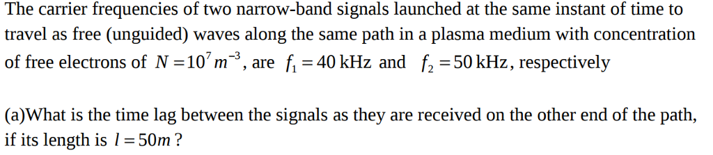 The carrier frequencies of two narrow-band signals launched at the same instant of time to travel as free (unguided) waves along the same path in a plasma medium with concentration of free electrons of N=107 m-3 , are f=40 kHz and f2=50kHz, respectively (a)What is the time lag between the signals as they are received on the other end of the path, if its length is 50m ?