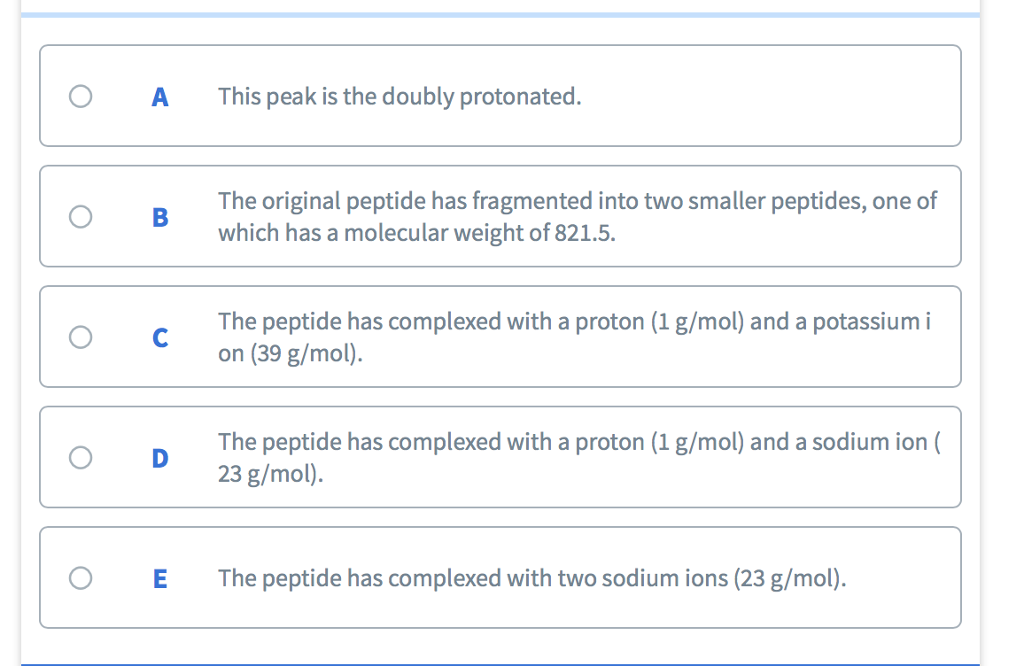 O AThis peak is the doubly protonated. The original peptide has fragmented intot which has a molecular weight of 821.5. O B The peptide has complexed with a proton (1 g/mol) and a potassium i on (39 g/mol). The peptide has complexed with a proton (l g/mol) and a sodium ion( 23 g/mol). O D O E The peptide has complexed with two sodium ions (23 g/mol).