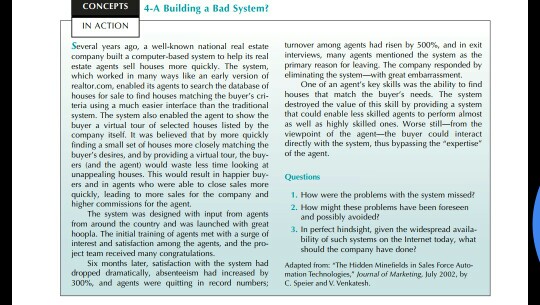 CONCEPTS 4-A Building a Bad System IN ACTION Several years ago, a well-known national real estate company built a computer-based system to help its real turnover among agents had risen by 500% and in exit interviews, many agents mentioned the system as the ison for leaving. The compamy responded by sents sell houses more quickly. The syste which worked in mahy ways like an early version of eliminating the system--with great embarassment. realtor.c houses for sale to find houses matching the buyers cri- houses that match the buyers needs. The system teria using a much easier interface than the traditional destroyed the value of this skill by providing a system system. The system also enabled the agent to show the that could enable less skilled agents to perform almost buyer a virtual tour of selected houses listed by the as well as highly skilled ones. Worse still-from the company itself. It was believed that by more quickly viewpoint of the agentthe buer could interact finding a small set of houses more closely matching the directly with the system, thus bypassing the expertise buyers desires, and by providing a virtual tour, the buy of the agent. ers land the agent) would waste less time looking at unappealing houses. This would result in happier buy- Questions ers and in agents who were able to close sales quickly, leading to more sales for the company and .How were the problems with the system missed higher commissions for the agent. om, enabled its agents to search the database of One of an agents key skills was the ability to find 2. How might these problems have been foreseen The system was designed with input from agents from around the country and was launched with great hoopla. The initial training of agents met with a surge of interest and satisfaction among the agents, and the pro- ject team received many congrat and possibly avoided? In perfect hindsight, given the widespread availa- bility of such systems on the Internet today, what ould the company have done? Six months later, satisfaction with the system had dropped dramatically, absereeeism had increased by mation Technologies, louwnal of Marketing, July 2002, by 300%, and agents were quitting in record numbers; C. Speier and V. Venkatesh. Adapted from: The Hidden Minefields in Sales Force Auto-