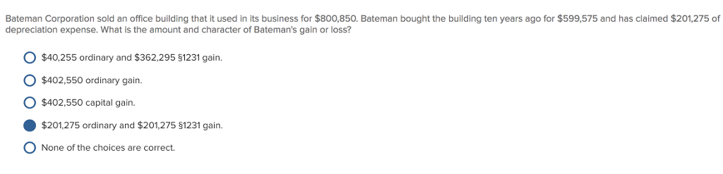Bateman Corporation sold an office building that it used in its business for $800,850. Bateman bought the building ten years ago for $599,575 and has claimed $201,275 of depreciation expense. What is the amount and character of Batemans gain or loss? $40,255 ordinary and $362,295 $1231 gain. $402.550 ordinary gain. $402,550 capital gairn. $201,275 ordinary and $201,275 §1231 gain. O None of the choices are correct.