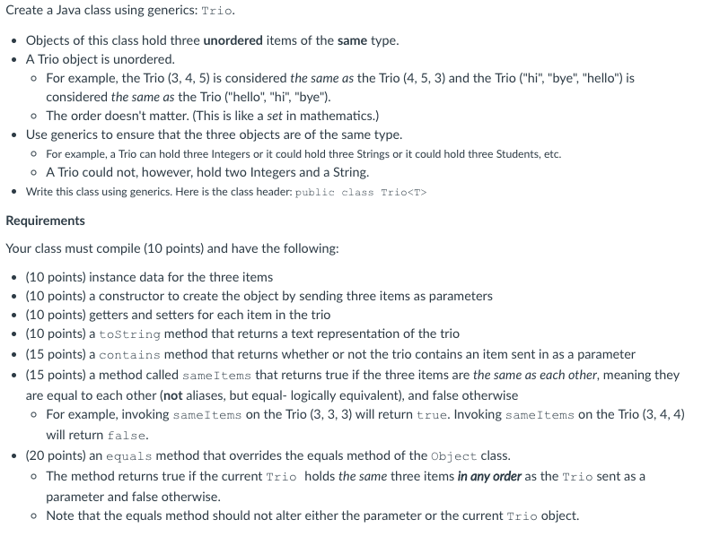 Create a Java class using generics: Trio Objects of this class hold three unordered items of the same type. A Trio object is unordered. o For example, the Trio (3, 4, 5) is considered the same as the Trio (4, 5, 3) and the Trio (hi, bye, hello) is considered the same as the Trio (hello, hi, bye). o The order doesnt matter. (This is like a set in mathematics.) Use generics to ensure that the three objects are of the same type. For example, a Trio can hold three Integers or it could hold three Strings or it could hold three Students, etc A Trio could not, however, hold two Integers and a String. Write this class using generics. Here is the class header: public class TrioKT Requirements Your class must compile (10 points) and have the following: (10 points) instance data for the three items (10 points) a constructor to create the object by sending three items as parameters (10 points) getters and setters for each item in the trio (10 points) a toString method that returns a text representation of the trio (15 points) a contains method that returns whether or not the trio contains an item sent in as a parameter are equal to each other (not aliases, but equal- logically equivalent), and false otherwise For example, invoking sameItems on the Trio (3, 3, 3) will return true. Invoking sameItems on the Trio (3, 4,4) will return false. (20 points) an equals method that overrides the equals method of the object class. o The method returns true if the current Trio holds the same three items in any order as the Trio sent as a parameter and false otherwise. Note that the equals method should not alter either the parameter or the current Trio object