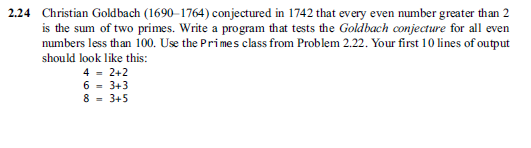 2.24 Christian Goldbach (1690-1764) conjectured in 1742 that every even number greater than 2 is the sum of two primes. Write a program that tests the Goldbach conjecture for all even numbers less than 100. Use the Primes class from Problem 2.22. Your first 10 lines of output should look like this: 42+2 6-3+3 8 3+5
