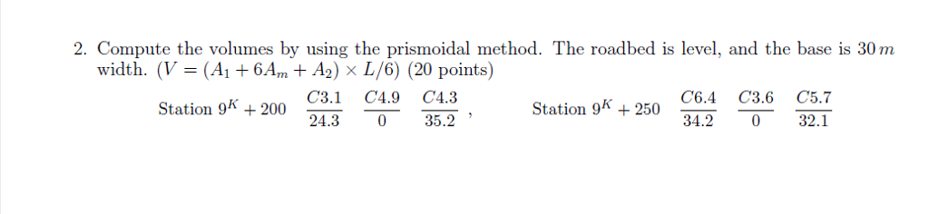 2. Compute the volumes by using the prismoidal method. The roadbed is level, and the base is 30 m width. (V-(Ai + 64,, + A2) x L/6) (20 points) Station 9K+200 31 4.9 C4.3 24.3 35.2 Station 98 + 200 Station gk +250 C64 C3.6 cs.7 34.20 32.1