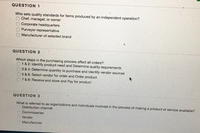 QUESTION 1 Who sets quality standards for items produced by an independent operation? Chef, manager, or owner O Corporate headquarters O Purveyor representative O Manufacturer of selected brand QUESTION 2 Which steps in the purchasing process affect all orders? 1&2: Identify product need and Determine quality requirements O3 & 4: Determine quantity to purchase and Identify vendor sources 5& 6: Select vendor for order and Order product 7 & 8: Receive and store and Pay for product QUESTION 3 What is referred to as organizations and individuals involved in the process of making a product or service available? Distribution channel Commissaries Vendor Manufacturer