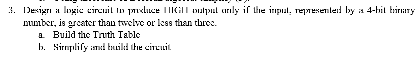 3. Design a logic circuit to produce HIGH output only if the input, represented by a 4-bit binary number, is greater than twelve or less than three. Build the Truth Table Simplify and build the circuit a. b.