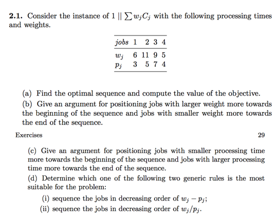 2.1. Consider the instance of 1 11 Σ wjCj with the following processing times and weights. jobs 1 2 3 4 w 6 11 9 5 Pi 3 5 7 4 (a) Find the optimal sequence and compute the value of the objective. (b) Give an argument for positioning jobs with larger weight more towards the beginning of the sequence and jobs with smaller weight more towards the end of the sequence. Exercises 29 (c) Give an argument for positioning jobs with smaller processing time more towards the beginning of the sequence and jobs with larger processing time more towards the end of the sequence. (d) Determine which one of the following two generic rules is the most suitable for the problem: (i) sequence the jobs in decreasing order of wj -pj; (ii) sequence the jobs in decreasing order of wj/pj