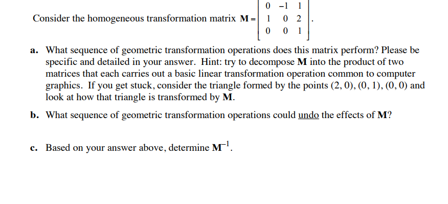 0 -1 0 2 Consider the homogeneous transformation matrix M a. What sequence of geometric transformation operations does this matrix perform? Please be specific and detailed in your answer. Hint: try to decompose M into the product of two matrices that each carries out a basic linear transformation operation common to computer graphics. If you get stuck, consider the triangle formed by the points (2, 0), (0, 1), (0, 0) and look at how that triangle is transformed by M. b. What sequence of geometric transformation operations could undo the effects of M? c. Based on your answer above, determine M