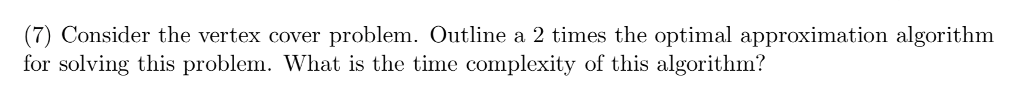 (7) Consider the vertex cover problem. Outline a 2 times the optimal approximation algorithm for solving this problem. What is the time complexity of this algorithmi?