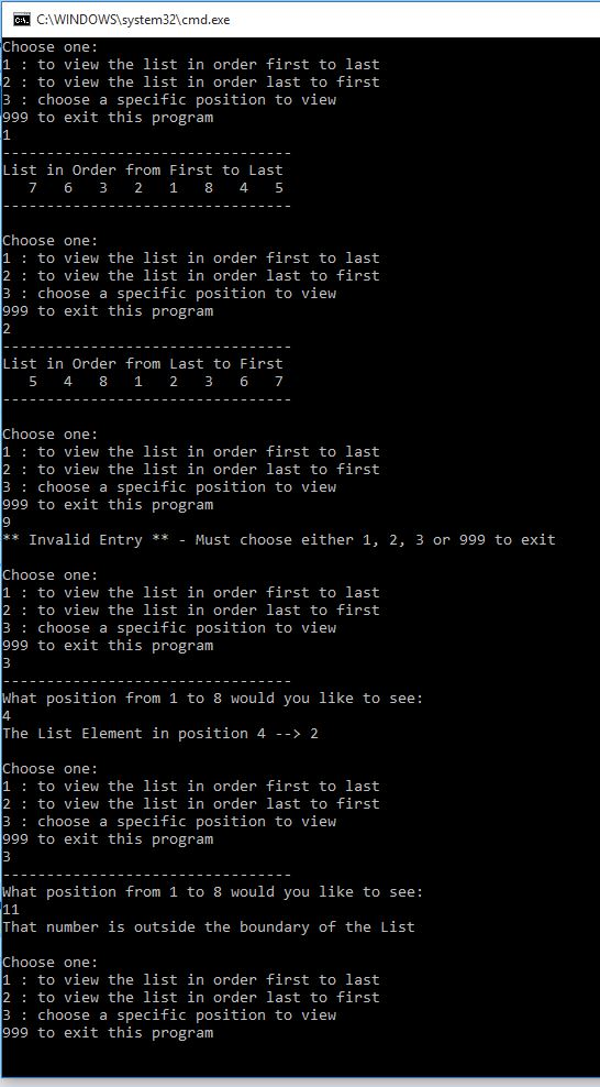 OSYCAWINDOWSlsystem321cmd.exe hoose one: 1 to view the list in order first to last 2 to view the list in order last to first 3 choose a specific position to view 999 to exit this program List in Order from First to Last 7 6 3 2 18 4 5 Choose one: 1 to view the list in order first to last 2 to view the list in order last to first 3 choose a specific position to view 999 to exit this program List in Order from Last to First 5 4 8 1 2 3 6 7 Choose one: 1 to view the list in order first to last 2 to view the list in order last to first 3 choose a specific position to view 999 to exit this program 9 Invalid EntryMust choose either 1, 2, 3 or 999 to exit Choose one: 1 to view the list in order first to last 2 to view the list in order last to first 3 choose a specific position to view 999 to exit this program hat position from 1 to 8 would you like to see: The List Element in position 4 - 2 Choose one: 1 to view the list in order first to last 2 to view the list in order last to first 3 choose a specific position to view 999 to exit this program hat position from 1 to 8 would you like to see: That number is outside the boundary of the List hoose one 1 to view the list in order first to last 2 to view the list in order last to first 3 choose a specific position to view 999 to exit this program