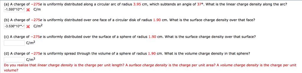 (a) A charge of -275e is uniformly distributed along a circular arc of radius 3.95 cm, which subtends an angle of 37°. What is the linear charge density along the arc? 1.595*10*-X C/m (b) A charge of -275e is uniformly distributed over one face of a circular disk of radius 1.90 cm. What is the surface charge density over that face? -3.53610: C/m2 (c) A charge of -275e is uniformly distributed over the surface of a sphere of radius 1.90 cm. What is the surface charge density over that surface? C/m2 (d) A charge of -275e is uniformly spread through the volume of a sphere of radius 1.90 cm. What is the volume charge density in that sphere? C/m3 Do you realize that linear charge density is the charge per unit length? A surface charge density is the charge per unit area? A volume charge density is the charge per unit volume?