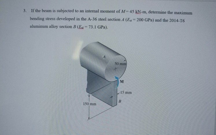 3. If the beam is subjected to an internal moment of M-45 kN-m, determine the maximum bending stress developed in the A-36 steel section A (Est 200 GPa) and the 2014-T6 aluminum alloy section B (E 73.1 GPa). 50 m 15 mm 150 mm