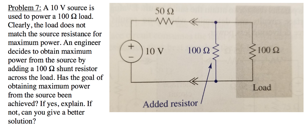 Problem 7: A 10 V source is used to power a 100 ? load. Clearly, the load does not match the source resistance for maximum power. An engineer decides to obtain maximum power from the source b adding a 100 2 shunt resistor across the load. Has the goal of obtaining maximum power from the source been achieved? If yes, explain. If not, can you give a better solution? 5() ? 10 V 100 ? 100 ? Load Added resistor