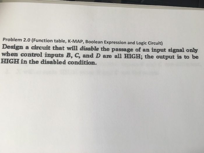 Problem 2.0 (function table, k-map, boolean expression and logic circuit) design a circuit that will disable the passage of an input signal only when control inputs b, c, and d are all high; the output is to be high in the disabled condition.