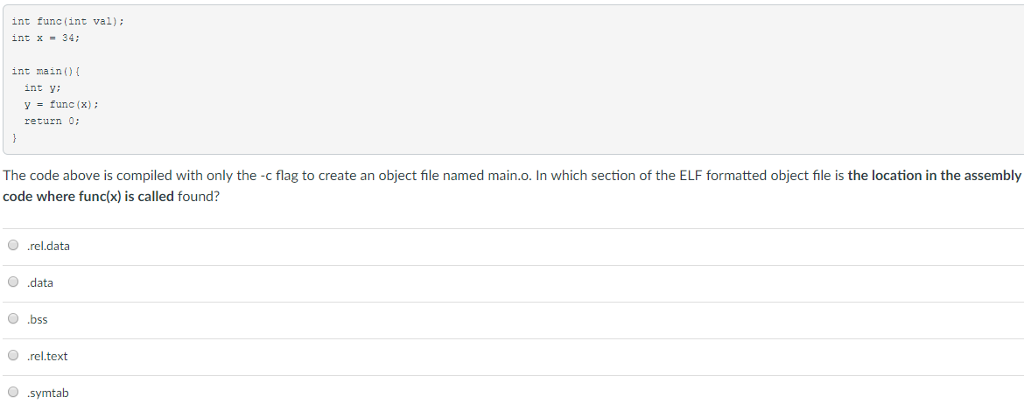 int tunc(int val): int x-34 int main) int yi -func(x) return 0: The code above is compiled with only the -c flag to create an object file named main.o. In which section of the ELF formatted object file is the location in the assembly code where func(x) is called found? ?.reldata ?.data O .bss rel.text O symtab