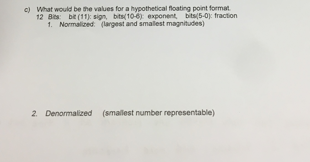 c) What would be the values for a hypothetical floating point format. | 12 Bits: bit (11): sign, bits(10-6): exponent, bits(5-0): fraction 1. Normalized: (largest and smallest magnitudes) 2. Denormalized (smallest number representable)