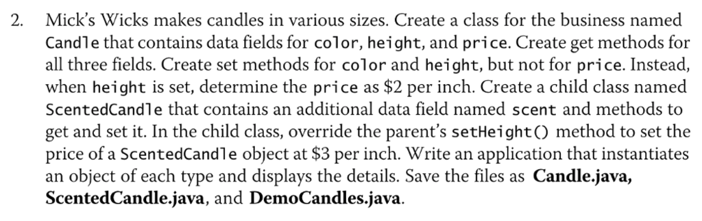 2. Micks Wicks makes candles in various sizes. Create a class for the business named Candle that contains data fields for color, height, and price. Create get methods for all three fields. Create set methods for color and height, but not for price. Instead, when height is set, determine the price as $2 per inch. Create a child class named Scented Candle that contains an additional data field named scent and methods to get and set it. In the child class, override the parents setHeighto method to set the price of a ScentedCandle object at $3 per inch. Write an application that instantiates an object of each type and displays the details. Save the files as Candle.java, Scented Candle java, and DemoCandles.java.
