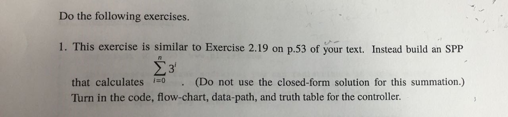 Do the following exercises. 1. This exercise is similar to Exercise 2.19 on p.53 of your text. Instead build an SPP that calculates . (Do not use the closed form solution for this summation.) Turn in the code, flow-chart, data-path, and truth table for the controller