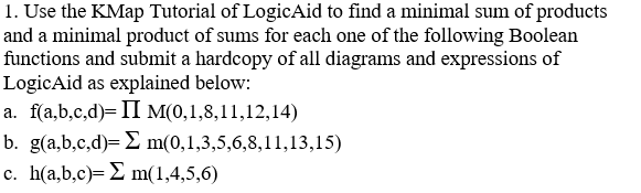 1. Use the KMap Tutorial of LogicAid to find a minimal sum of products and a minimal product of sums for each one of the following Boolean functions and submit a hardcopy of all diagrams and expressions of LogicAid as explained below a. fa,b,c,d) II M(0,1,8,11,12,14) b. ga,b,c,d)-S m(0,1,3,5,6,8,11,13,15) c, h(a,b,c)-S m(1,4,5,6)