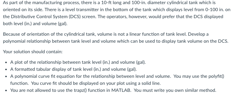As part of the manufacturing process, there is a 10-ft long and 100-in. diameter cylindrical tank which is oriented on its side. There is a level transmitter in the bottom of the tank which displays level from 0-100 in. on the Distributive Control System (DCS) screen. The operators, however, would prefer that the DCS displayed both level (in.) and volume (gal) Because of orientation of the cylindrical tank, volume is not a linear function of tank level. Develop a polynomial relationship between tank level and volume which can be used to display tank volume on the DCS Your solution should contain: A plot of the relationship between tank level (in.) and volume (gal). formatted tabular display of tank level (in.) and volume (gal). A polynomial curve fit equation for the relationship between level and volume. You may use the polyfit() function. You curve fit should be displayed on your plot using a solid line. A You are not allowed to use the trapz0 function in MATLAB. You must write you own similar method