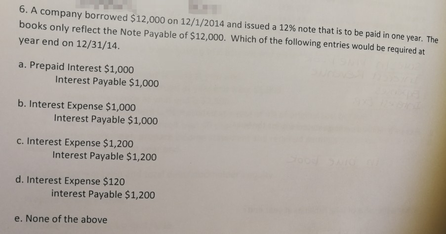 6. A company borrowed $12,000 on 12/1/2014 and issued a 12% note that is to be paid in one year. The books only reflect the Note Payable of $12,000. Which of the following entries would be required at year end on 12/31/14. a. Prepaid Interest $1,000 Interest Payable $1,000 b. Interest Expense $1,000 Interest Payable $1,000 c. Interest Expense $1,200 Interest Payable $1,200 d. Interest Expense $120 interest Payable $1,200 e. None of the above