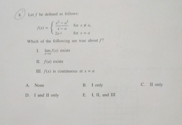 8. Let fbe defined as follows 2-a 2a, for x = a Which of the following are true about f? I. lim f(x) exists II. f(a) exists III. /(x) is continuous at x = a A. None B. I only C. II only D. I and II only E. I, II, and III