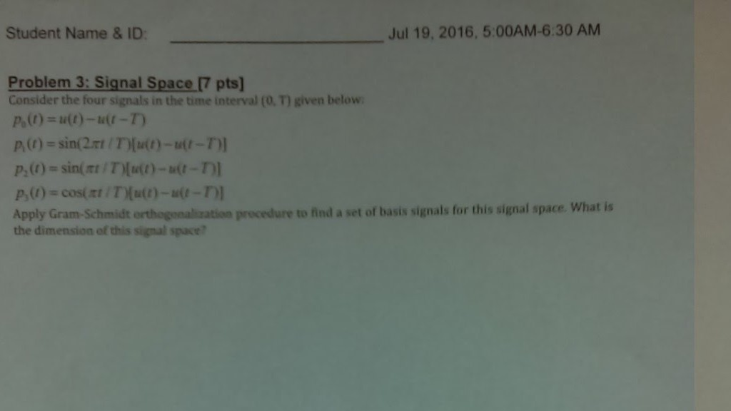 Student Name & ID Jul 19, 2016, 5:00AM-6:30 AM Problem 3: Signal Space [7 pts] Consider the four signals in the time interval (O. T) given below A(t) = sin(2m / T)(u(t)-tr(t-T Apply Gram-Schmidt orthogonalisxation procedure to find a set of basis signals for this signal space. What is the dimension of this signal space