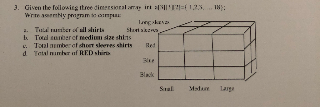 3. Given the following three dimensional array int al3][3]12]-1 1,2,3,.... 18); Write assembly program to compute Long sleevesX Short sleeves a. b. c. d. Total number of all shirts Total number of medium size shirts Total number of short sleeves shirts Total number of RED shirts Red Blue Black Small Medium Large