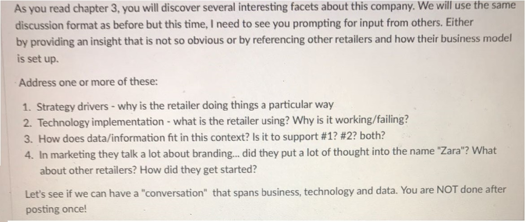 As you read chapter 3, you will discover several interesting facets about this company. We will use the same discussion format as before but this time, I need to see you prompting for input from others. Either by providing an insight that is not so obvious or by referencing other retailers and how their business model is set up. Address one or more of these: 1. Strategy drivers-why is the retailer doing things a particular way 2. Technology implementation - what is the retailer using? Why is it working/failing? 3. How does data/information fit in this context? Is it to support #1242? both? 4. In marketing they talk a lot about branding... did they put a lot of thought into the name Zara? What about other retailers? How did they get started? Lets see if we can have a conversation that spans business, technology and data. You are NOT done after posting once!