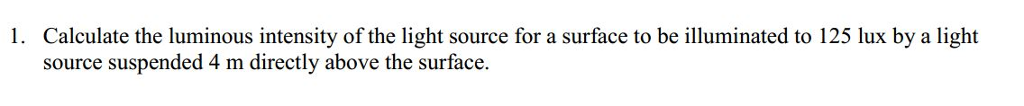 Calculate the luminous intensity of the light source for a surface to be illuminated to 125 lux by a light source suspended 4 m directly above the surface 1.