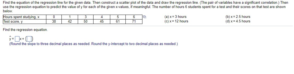 Find the equation of the regression line for the given data. Then construct a scatter plot of the data and draw the regression line. (The pair of variables have a significant correlation.) Then use the regression equation to predict the value of y for each of the given x-values, if meaningful. The number of hours 6 students spent for a test and their scores on that test are shown below 4 45 (a) x-3 hours (c)x 12 hours (b) x 2.5 hours (d) x 4.5 hours ?? Hours spent studying, x Test score, y 38 42 50 61 71 Find the regression equation. Round the slope to three decimal places as needed. Round the y-intercept to two decimal places as needed.)