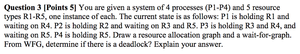Question 3 [Points 5] You are given a system of 4 processes (P1-P4) and 5 resource types R1-RS, one instance of each. The current state is as follows: P1 is holding R1 and waiting on R4. P2 is holding R2 and waiting on R3 and R5. P3 is holding R3 and R4, and waiting on RS. P4 is holding R5. Draw a resource allocation graph and a wait-for-graph. From WFG, determine if there is a deadlock? Explain your answer.