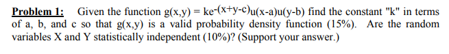 Problem 1: Given the function g(x,y)-ke-xy-c)u(x-a)u(y-b) find the constant k in terms ofa, b, and c so that g(x,y) is a valid probability density function (15%). Are the random variables X and Y statistically independent (10%)? (Support your answer.)