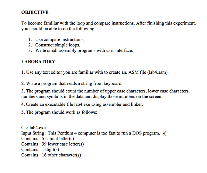 OBJECTIVE To become familiar with the loop and compare instructions. After finishing this experiment, you should be able to do the following: 1. Use compare instructions, 2. Construct simple loops, 3. Write small assembly programs with user interface. LABORATORY 1. Use any text editor you are familiar with to create an. ASM file (lab4.asm). 2. Write a program that reads a string from keyboard. 3. The program should count the number of upper case characters, lower case characters, numbers and symbols in the data and display those numbers on the screen. 4. Create an executable file lab4.exe using assembler and linker. 5. The program should work as follows: lau sing his Pem 4 computer s to fat to na C:> lab4.exe prog t Contains: 5 capital letter(s) Contains: 39 lower case letter(s) Contains 1 digit(s) Contains: 16 other character(s)
