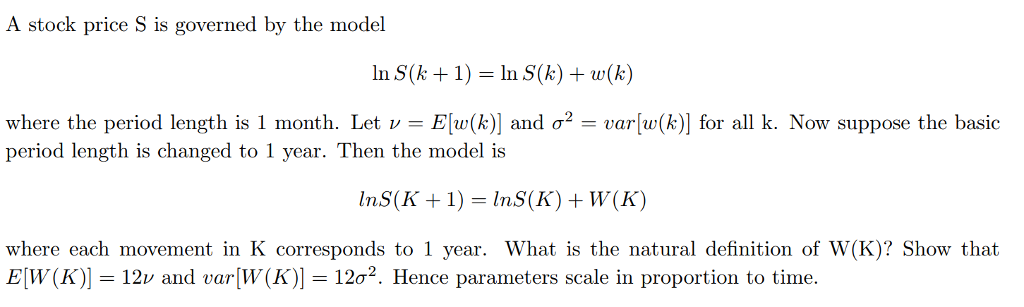 A stock price S is governed by the model In S(k +1) In S(k)w(k) where the period length is 1 month. Let v-Elw(k)] and ?2-var[w(k)] for all k. Now suppose the basic period length is changed to 1 year. Then the model is where each movement in K corresponds to 1 year. What is the natural definition of W(K)? Show that EW(K)]-12v and var[W(K)-12?2. Hence parameters scale in proportion to time.