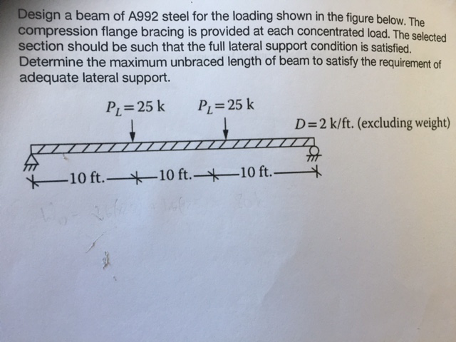 Design a beam of a992 steel for the loading shown figure below. the compression flange bracing is provided at each concentrated load. he selected section should be such that the full lateral support condition is satisfied. determine the maximum unbraced length of beam to satisfy the requirement of adequate lateral support. pl 25 k 25 k 10 ft. 10 ft. 10 ft.